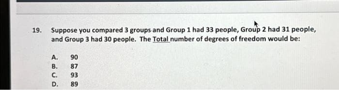 19.
Suppose you compared 3 groups and Group 1 had 33 people, Group 2 had 31 people,
and Group 3 had 30 people. The Total number of degrees of freedom would be:
A.
B.
C.
D.
90
87
93
89