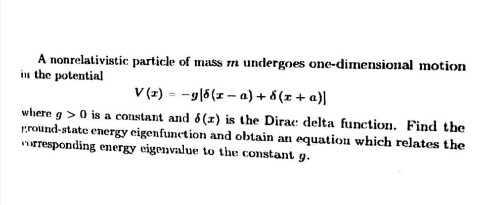 A nonrelativistic particle of mass m undergoes one-dimensional motion
in the potential
V (1) = -g|6(x – a) + d (x + a)]
whhere g >0 is a constant and 6 (x) is the Dirac: delta function. Find the
round-state energy eigenfunction and obtain an equation which relates the
I'orresponding energy eigenvalue to the constant g.
