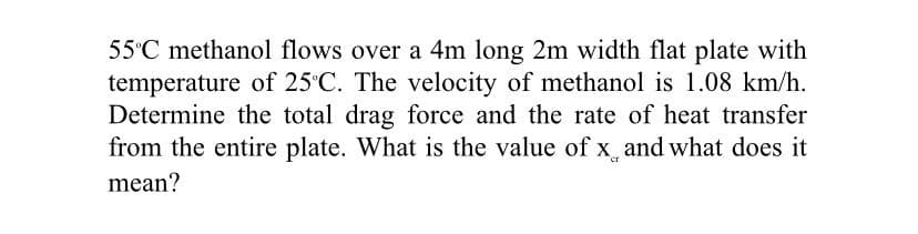 55°C methanol flows over a 4m long 2m width flat plate with
temperature of 25 C. The velocity of methanol is 1.08 km/h.
Determine the total drag force and the rate of heat transfer
from the entire plate. What is the value of x_ and what does it
mean?
