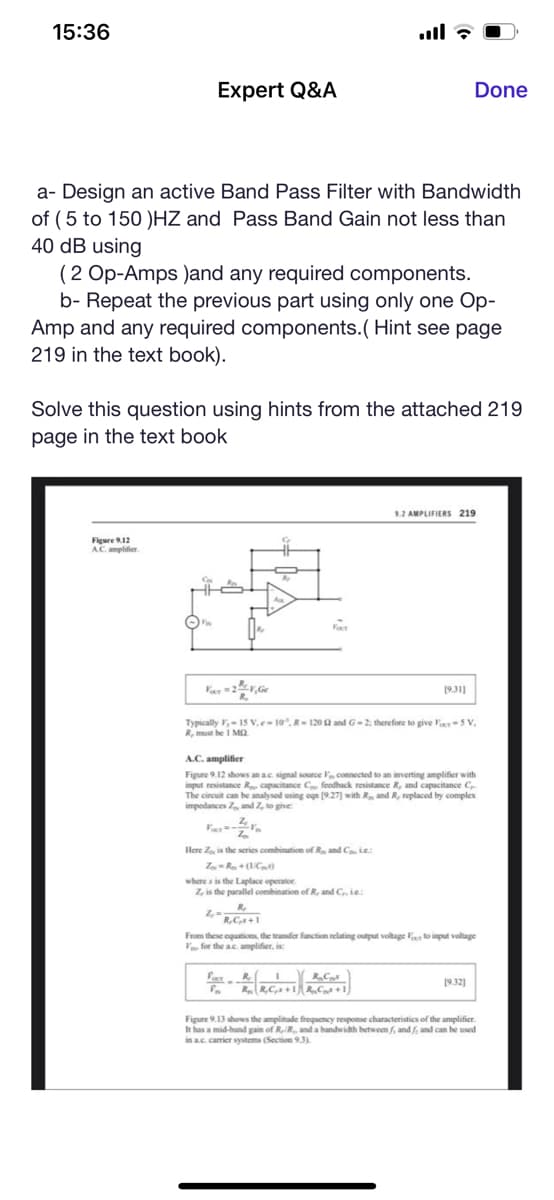 15:36
Expert Q&A
a- Design an active Band Pass Filter with Bandwidth
of (5 to 150 )HZ and Pass Band Gain not less than
40 dB using
(2 Op-Amps )and any required components.
b- Repeat the previous part using only one Op-
Amp and any required components.(Hint see page
219 in the text book).
Figure 9.12
A.C. amplifier
Solve this question using hints from the attached 219
page in the text book
FORT
Done
R₂
R.C.s+1
9.2 AMPLIFIERS 219
[9.31]
Typically ,- 15 V.e-10°. R-1202 and G-2; therefore to give Four-5 V,
R, must be 1 MO
A.C. amplifier
Figure 9.12 shows an ac. signal source connected to an inverting amplifier with
input resistance Re capacitance Ce feedback resistance R, and capacitance C
The circuit can be analysed using ogn [9.27] with R., and R, replaced by complex
impedances Z, and Z, to give:
V R. Cas
RR,C,+1R₂C+1)
Here Zo is the series combination of Ra and C Le
Zou = Rox + (1/Cp)
where is the Laplace operator.
Z, is the parallel combination of R, and C, ie:
Z₁=-
From these equations, the transfer function relating output voltage Foto input voltage
V for the ac. amplifier, is
[9.32]
Figure 9.13 shows the amplitude frequency response characteristics of the amplifier.
It has a mid-band gain of R, R., and a bandwidth between f, and f, and can be used
in a.c. carrier systems (Section 9.3).