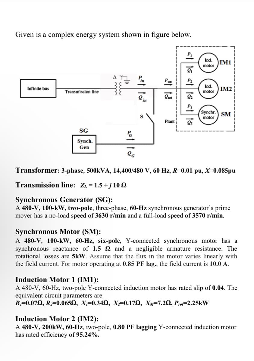 Given is a complex energy system shown in figure below.
Infinite bus
Transmission line
SG
Synch.
Gen
A
HI
sotto
LG
in
lin
S
PICK
liat 92
Plant
Ind.
motor
Ind.
motor
IM1
IM2
Synchr. SM
motor
Transformer: 3-phase, 500kVA, 14,400/480 V, 60 Hz, R=0.01 pu, X=0.085pu
Transmission line: Z₁ = 1.5+j 10 Q
Synchronous Generator (SG):
A 480-V, 100-kW, two-pole, three-phase, 60-Hz synchronous generator's prime
mover has a no-load speed of 3630 r/min and a full-load speed of 3570 r/min.
Synchronous Motor (SM):
A 480-V, 100-kW, 60-Hz, six-pole, Y-connected synchronous motor has a
synchronous reactance of 1.5 22 and a negligible armature resistance. The
rotational losses are 5kW. Assume that the flux in the motor varies linearly with
the field current. For motor operating at 0.85 PF lag., the field current is 10.0 A.
Induction Motor 1 (IM1):
A 480-V, 60-Hz, two-pole Y-connected induction motor has rated slip of 0.04. The
equivalent circuit parameters are
R₁=0.079, R₂=0.0650, X₁=0.34Q, X₂=0.17Q, XM-7.20, Prot-2.25kW
Induction Motor 2 (IM2):
A 480-V, 200kW, 60-Hz, two-pole, 0.80 PF lagging Y-connected induction motor
has rated efficiency of 95.24%.