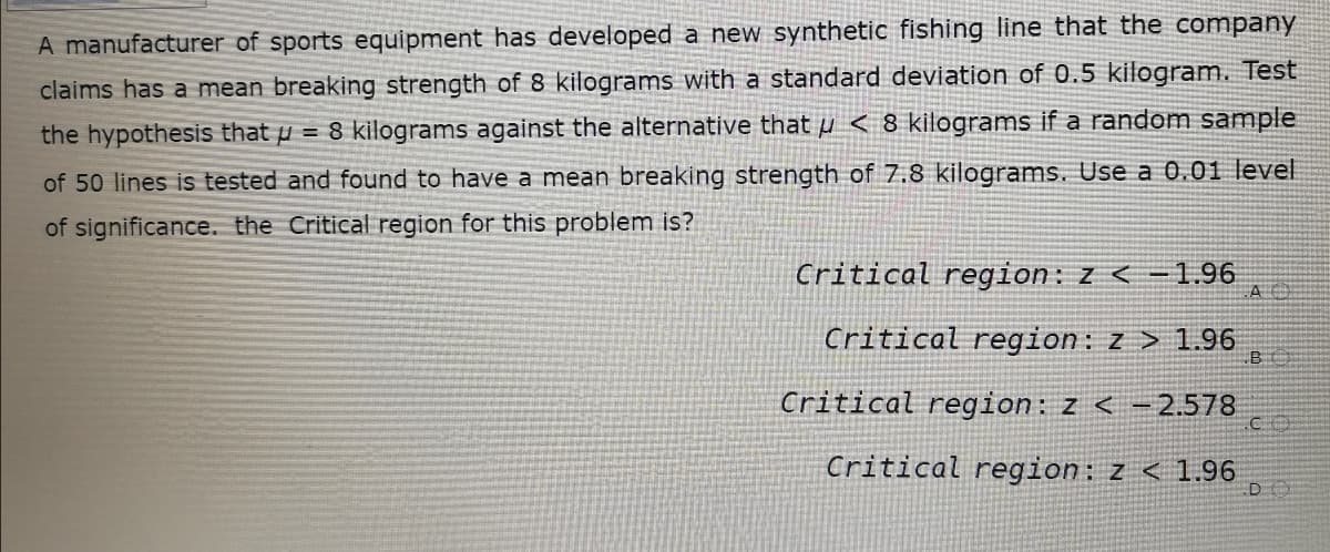 A manufacturer of sports equipment has developed a new synthetic fishing line that the company
claims has a mean breaking strength of 8 kilograms with a standard deviation of 0.5 kilogram. Test
the hypothesis that p = 8 kilograms against the alternative that µ < 8 kilograms if a random sample
of 50 lines is tested and found to have a mean breaking strength of 7.8 kilograms. Use a 0.01 level
of significance. the Critical region for this problem is?
Critical region: z < -1.96
Critical region: z > 1.96
B
Critical region: z < -2.578
Critical region: z < 1.96
DO

