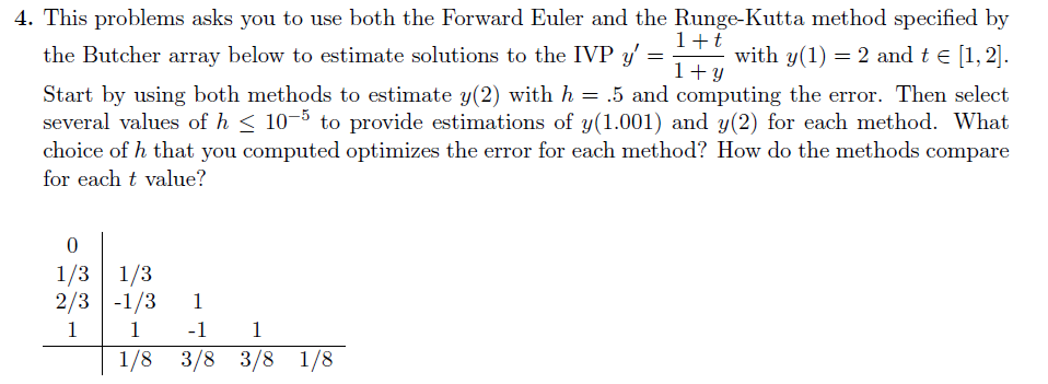 4. This problems asks you to use both the Forward Euler and the Runge-Kutta method specified by
=
1+t
1+y
with y(1) = 2 and t = [1,2].
the Butcher array below to estimate solutions to the IVP y' =
Start by using both methods to estimate y(2) with h = .5 and computing the error. Then select
several values of h≤ 10-5 to provide estimations of y(1.001) and y(2) for each method. What
choice of h that you computed optimizes the error for each method? How do the methods compare
for each t value?
0
1/3 1/3
2/3 -1/3 1
1
1
-1 1
1/8 3/8 3/8 1/8