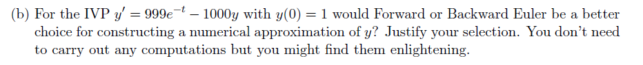 (b) For the IVP y' = 999e-t - 1000y with y(0) = 1 would Forward or Backward Euler be a better
choice for constructing a numerical approximation of y? Justify your selection. You don't need
to carry out any computations but you might find them enlightening.