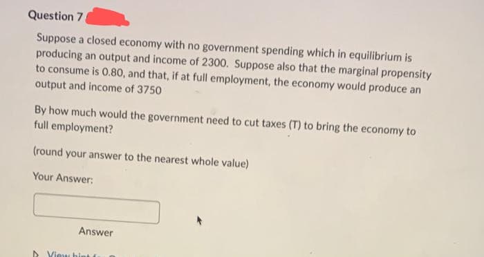 Question 7.
Suppose a closed economy with no government spending which in equilibrium is
producing an output and income of 2300. Suppose also that the marginal propensity
to consume is 0.80, and that, if at full employment, the economy would produce an
output and income of 3750
By how much would the government need to cut taxes (T) to bring the economy to
full employment?
(round your answer to the nearest whole value)
Your Answer:
Answer
View hint fr