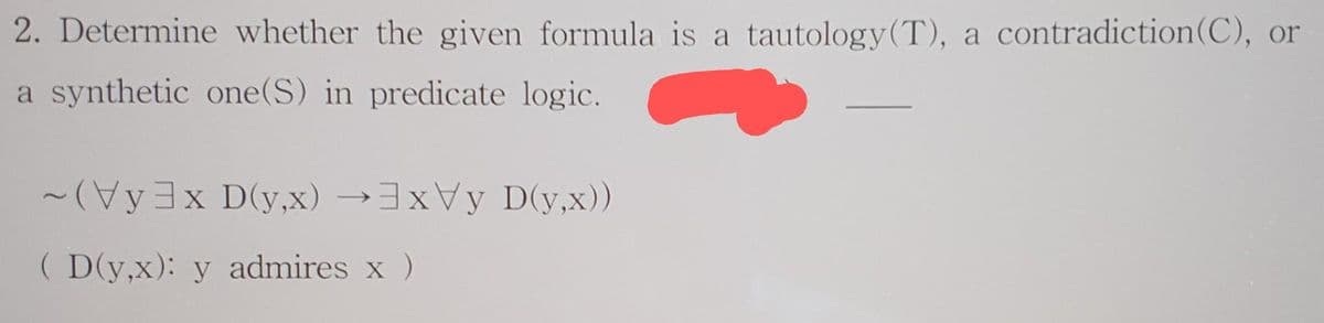 2. Determine whether the given formula is a tautology (T), a contradiction (C), or
a synthetic one(S) in predicate logic.
~(Vy3x D(y,x) →3xVy D(y,x))
(D(y,x): y admires x )