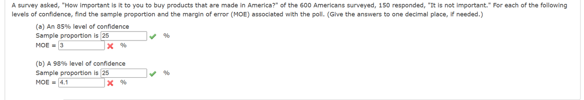 A survey asked, "How important is it to you to buy products that are made in America?" of the 600 Americans surveyed, 150 responded, "It is not important." For each of the following
levels of confidence, find the sample proportion and the margin of error (MOE) associated with the poll. (Give the answers to one decimal place, if needed.)
(a) An 85% level of confidence
Sample proportion is 25
MOE = 3
X %
(b) A 98% level of confidence
Sample proportion is 25
MOE = 4.1
%
%
%
