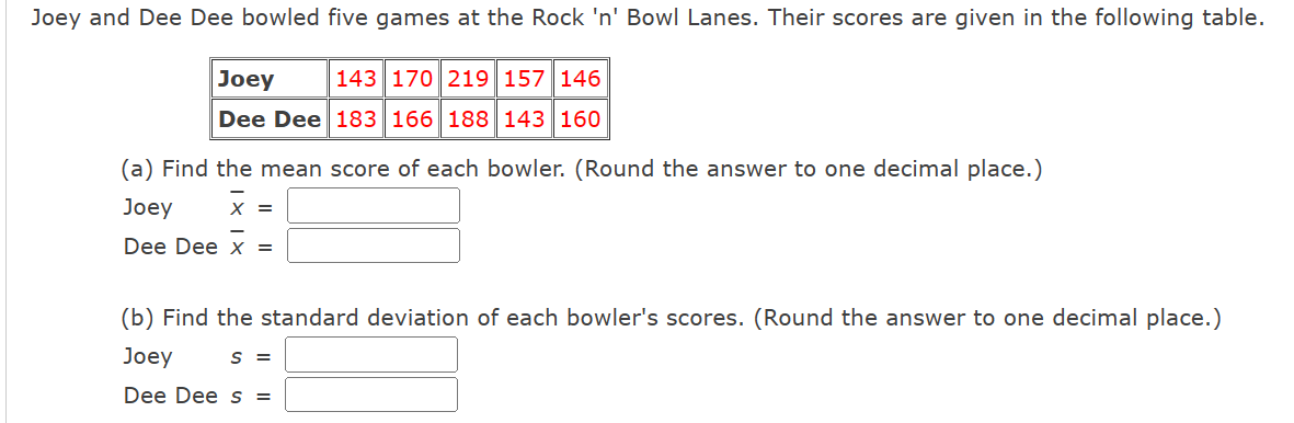 Joey and Dee Dee bowled five games at the Rock 'n' Bowl Lanes. Their scores are given in the following table.
Joey
143 170 219 157 146
Dee Dee 183 166 188 143 160
(a) Find the mean score of each bowler. (Round the answer to one decimal place.)
Joey X =
Dee Dee x =
(b) Find the standard deviation of each bowler's scores. (Round the answer to one decimal place.)
Joey
S =
Dee Dee s =