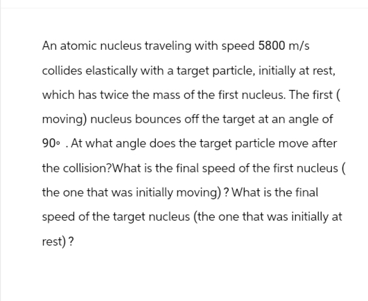 An atomic nucleus traveling with speed 5800 m/s
collides elastically with a target particle, initially at rest,
which has twice the mass of the first nucleus. The first (
moving) nucleus bounces off the target at an angle of
90° .At what angle does the target particle move after
the collision? What is the final speed of the first nucleus (
the one that was initially moving)? What is the final
speed of the target nucleus (the one that was initially at
rest)?