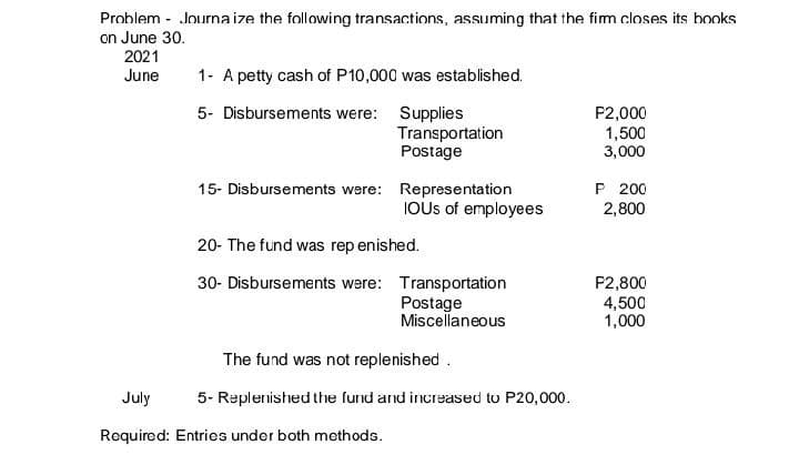Problem - Journa ize the following transactions, assuming that the fim closes its books
on June 30.
2021
June
1- A petty cash of P10,000 was established.
5- Disbursements were: Supplies
Transportation
Postage
P2,000
1,500
3,000
P 200
2,800
15- Disbursements were: Representation
IOUS of employees
20- The fund was rep enished.
30- Disbursements were: Transportation
Postage
Miscellaneous
P2,800
4,500
1,000
The fund was not replenished.
July
5- Replenished the fund and increased to P20,000.
Required: Entries under both methods.
