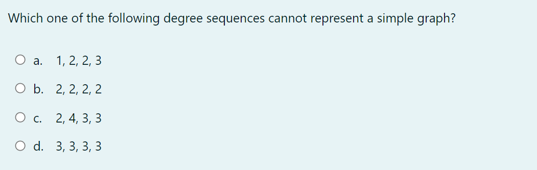 Which one of the following degree sequences cannot represent a simple graph?
O a.
1, 2, 2, 3
O b. 2, 2, 2, 2
O c.
2, 4, 3, 3
O d. 3, 3, 3, 3
