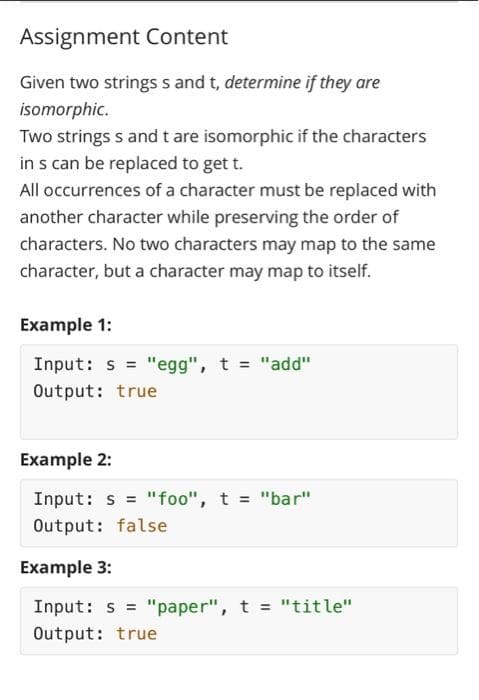 Assignment Content
Given two strings s and t, determine if they are
isomorphic.
Two strings s and t are isomorphic if the characters
in s can be replaced to get t.
All occurrences of a character must be replaced with
another character while preserving the order of
characters. No two characters may map to the same
character, but a character may map to itself.
Example 1:
Input: s="egg", t = "add"
Output: true
Example 2:
Input: s="foo", t = "bar"
Output: false
Example 3:
Input: s= "paper", t = "title"
Output: true