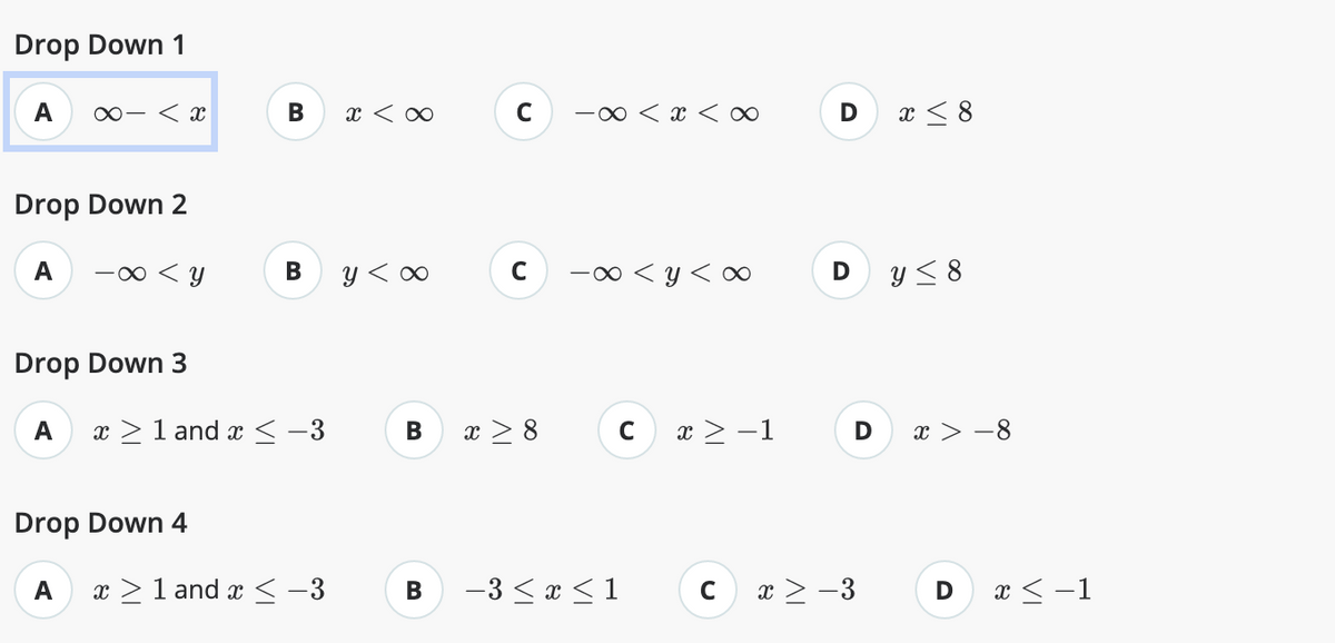 Drop Down 1
A ∞- < x
Drop Down 2
A
-∞ < y
Drop Down 4
A
B
Drop Down 3
A x ≥ 1 and x ≤ -3
B
x ≥ 1 and x ≤ −3
x <∞
y <∞
B
C -∞ < x <∞
C
x ≥ 8
-∞<y<∞
C
B -3 ≤ x ≤ 1
x ≥ −1
D x≤8
D
C x > -3
y ≤ 8
x > −8
D
x < -1