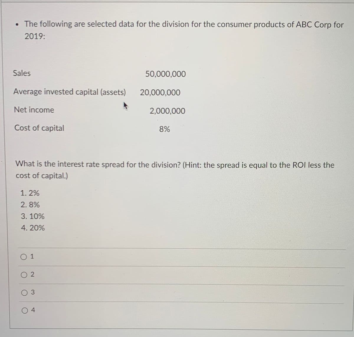 • The following are selected data for the division for the consumer products of ABC Corp for
2019:
Sales
50,000,000
Average invested capital (assets)
20,000,000
Net income
2,000,000
Cost of capital
8%
What is the interest rate spread for the division? (Hint: the spread is equal to the ROI less the
cost of capital.)
1. 2%
2. 8%
3. 10%
4. 20%
0 1
O 3
0 4
