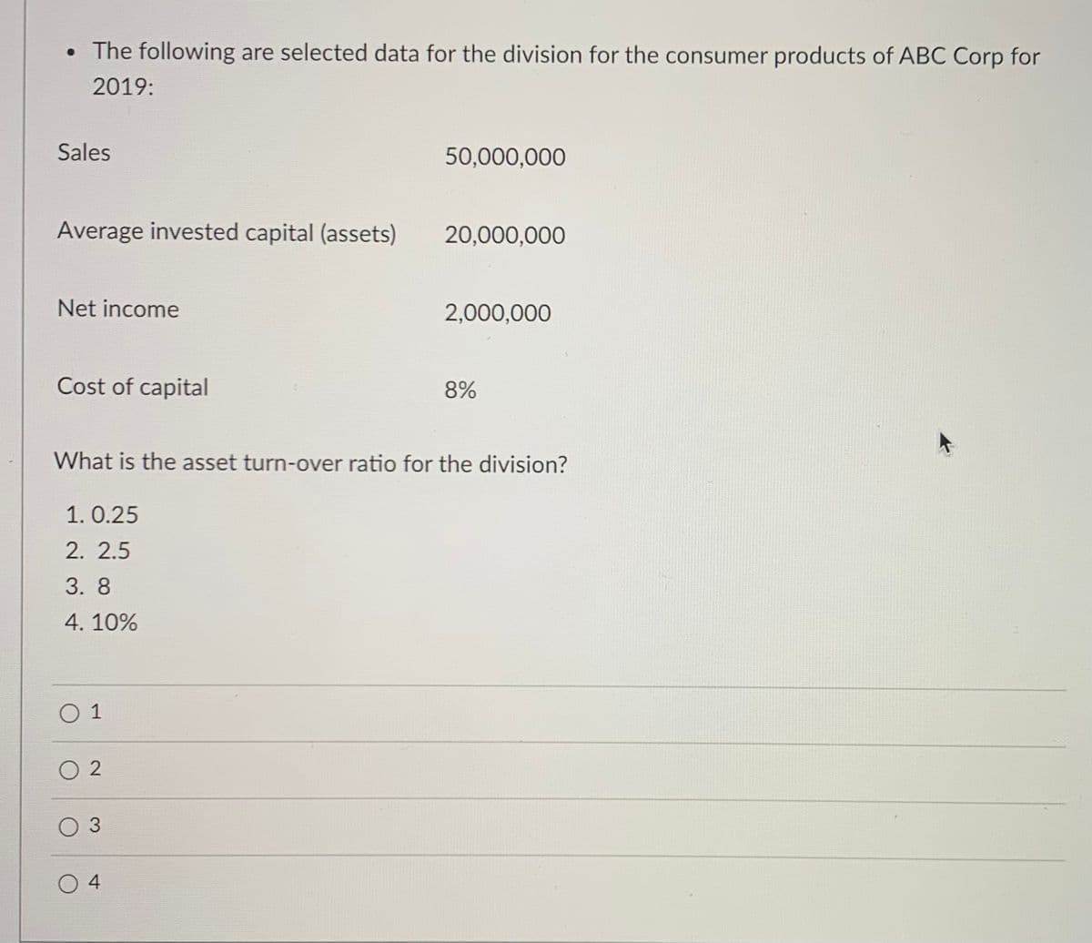• The following are selected data for the division for the consumer products of ABC Corp for
2019:
Sales
50,000,000
Average invested capital (assets)
20,000,000
Net income
2,000,000
Cost of capital
8%
What is the asset turn-over ratio for the division?
1. 0.25
2. 2.5
3. 8
4. 10%
O 1
O 2
O 3
4
