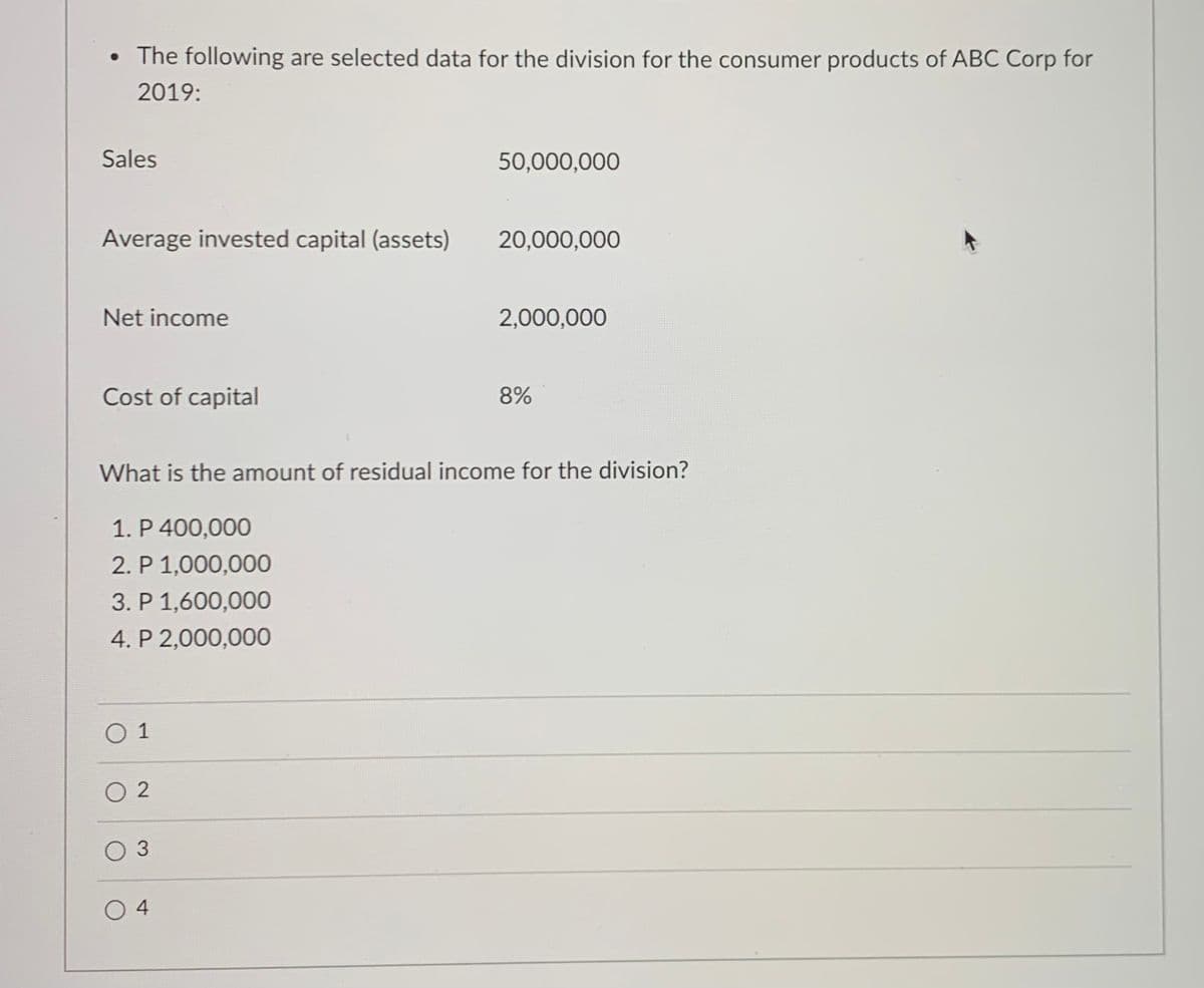 • The following are selected data for the division for the consumer products of ABC Corp for
2019:
Sales
50,000,000
Average invested capital (assets)
20,000,000
Net income
2,000,000
Cost of capital
8%
What is the amount of residual income for the division?
1. P 400,000
2. P 1,000,000
3. P 1,600,000
4. P 2,000,000
O 1
O 2
O 3
4
