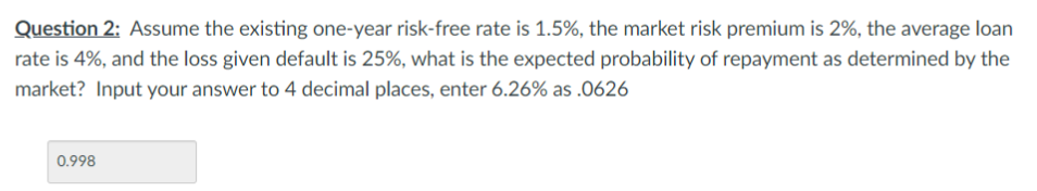 Question 2: Assume the existing one-year risk-free rate is 1.5%, the market risk premium is 2%, the average loan
rate is 4%, and the loss given default is 25%, what is the expected probability of repayment as determined by the
market? Input your answer to 4 decimal places, enter 6.26% as .0626
0.998