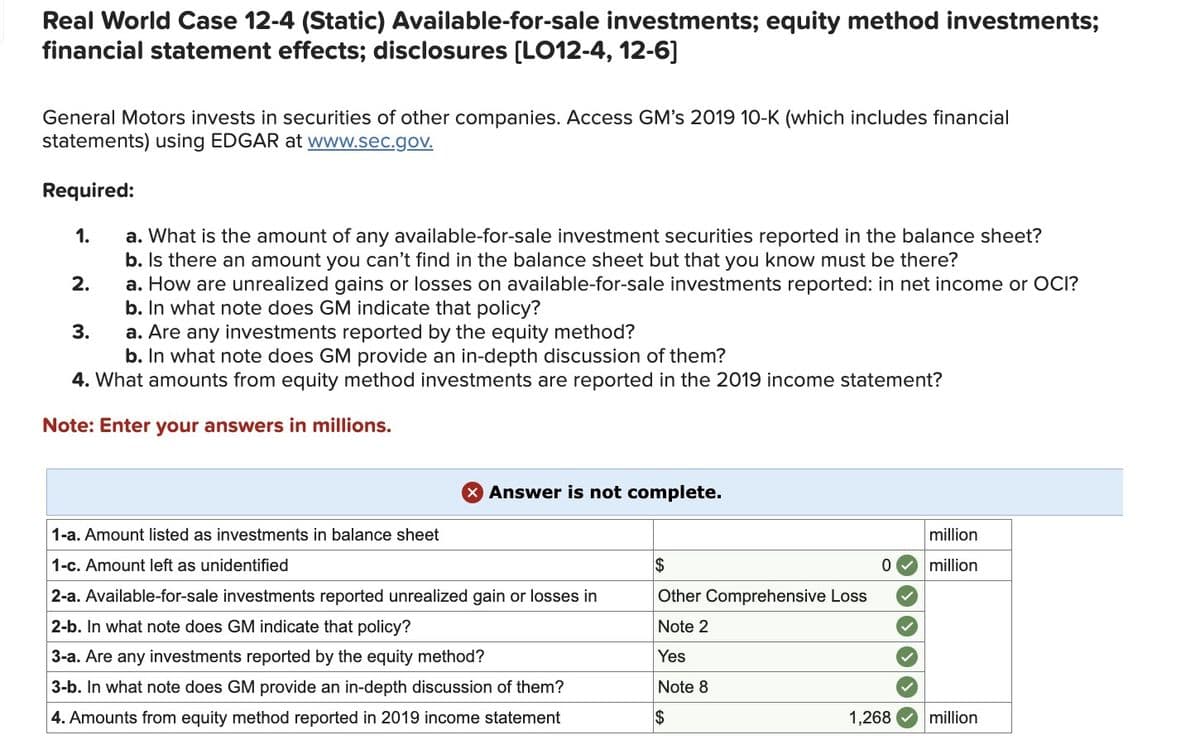 Real World Case 12-4 (Static) Available-for-sale investments; equity method investments;
financial statement effects; disclosures [LO12-4, 12-6]
General Motors invests in securities of other companies. Access GM's 2019 10-K (which includes financial
statements) using EDGAR at www.sec.gov.
Required:
1.
2.
3.
a. What is the amount of any available-for-sale investment securities reported in the balance sheet?
b. Is there an amount you can't find in the balance sheet but that you know must be there?
a. How are unrealized gains or losses on available-for-sale investments reported: in net income or OCI?
b. In what note does GM indicate that policy?
a. Are any investments reported by the equity method?
b. In what note does GM provide an in-depth discussion of them?
4. What amounts from equity method investments are reported in the 2019 income statement?
Note: Enter your answers in millions.
X Answer is not complete.
1-a. Amount listed as investments in balance sheet
1-c. Amount left as unidentified
2-a. Available-for-sale investments reported unrealized gain or losses in
2-b. In what note does GM indicate that policy?
3-a. Are any investments reported by the equity method?
3-b. In what note does GM provide an in-depth discussion of them?
4. Amounts from equity method reported in 2019 income statement
$
Other Comprehensive Loss
Note 2
Yes
Note 8
$
0
1,268
million
million
million