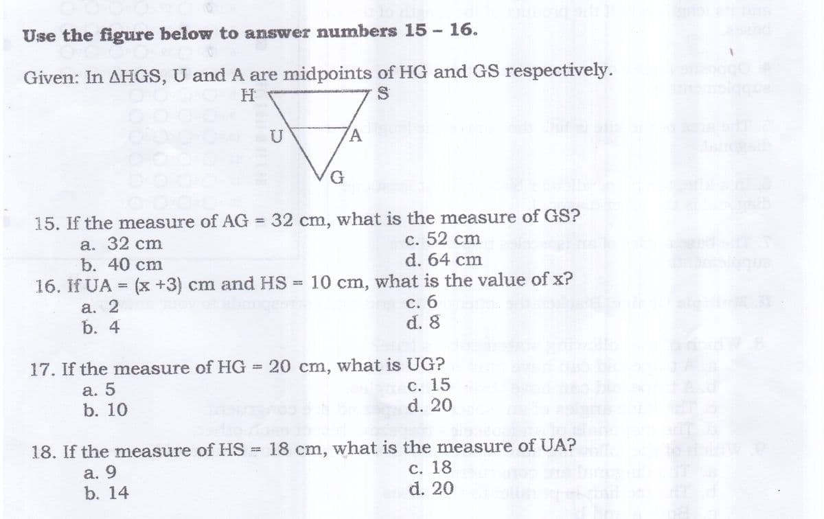 Use the figure below to answer numbers 15- 16.
Given: In AHGS, U and A are midpoints of HG and GS respectively.
U
G
15. If the measure of AG = 32 cm, what is the measure of GS?
a. 32 cm
b. 40 cm
16. If UA = (x +3) cm and HS = 10 cm, what is the value of x?
c. 52 cm
d. 64 cm
a. 2
b. 4
С. б
d. 8
17. If the measure of HG 20 cm, what is UG?
а. 5
b. 10
С. 15
d. 20
18. If the measure of HS = 18 cm, what is the measure of UA?
a. 9
b. 14
C. 18
d. 20
