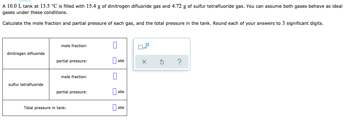 A 10.0 L tank at 13.5 °C is filled with 15.4 g of dinitrogen difluoride gas and 4.72 g of sulfur tetrafluoride gas. You can assume both gases behave as ideal
gases under these conditions.
Calculate the mole fraction and partial pressure of each gas, and the total pressure in the tank. Round each of your answers to 3 significant digits.
mole fraction:
dinitrogen difluoride
partial pressure:
atm
mole fraction:
sulfur tetrafluoride
partial pressure:
|| atm
Total pressure in tank:
atm
