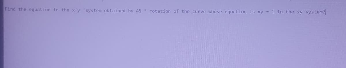 Find the equation in the x'y 'system obtained by 45 ° rotation of the curve whose equation is xy = 1 in the xy system?
