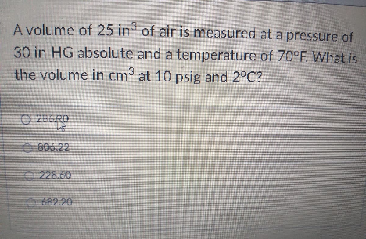 A volume of 25 in of air is measured at a pressure of
30 in HG absolute and a temperature of 70°F. What is
the volume in cm³ at 10 psig and 2°C?
O 286 RO
O 6ంఈ.22
O 228.60
682.20
