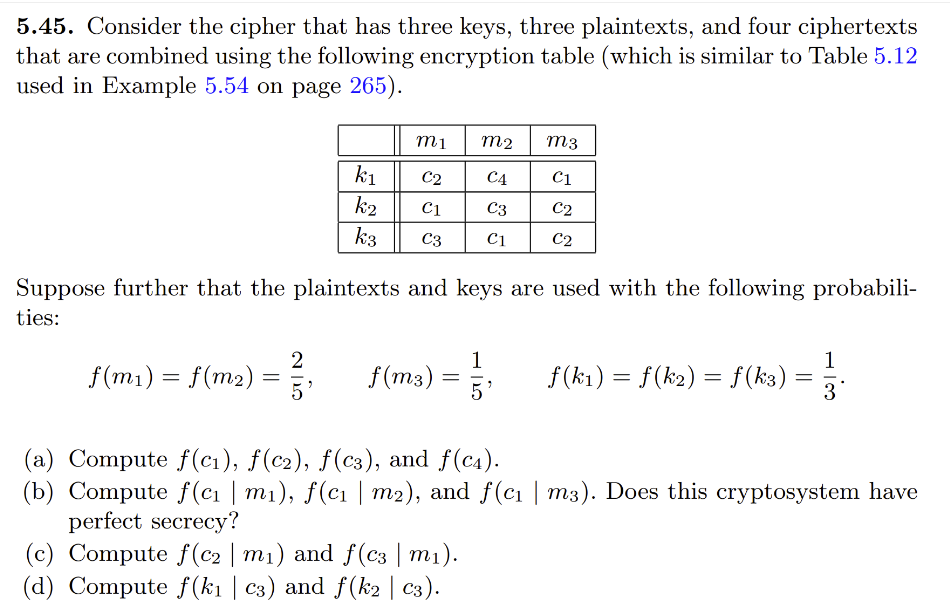 5.45. Consider the cipher that has three keys, three plaintexts, and four ciphertexts
that are combined using the following encryption table (which is similar to Table 5.12
used in Example 5.54 on page 265).
f(m₁) = f(m₂)
Suppose further that the plaintexts and keys are used with the following probabili-
ties:
=
k₁
k2
k3
2
m1
M2
M3
C2 C4
C1
C1
C3
C2
C3 C1 C2
f(m3) =
=
f(k1) = f(k₂) = f(k3)
(c) Compute f(c2 | m₁) and ƒ(c3 | m₁).
(d) Compute f(k₁ | c3) and ƒ(k2 | C3).
=
13.
(a) Compute f(c₁), f(c2), f(C3), and f(c4).
(b) Compute f(c₁ | m₁), ƒ(c₁ | m2), and ƒ(c₁ | m3). Does this cryptosystem have
perfect secrecy?