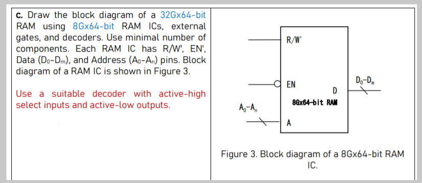c. Draw the block diagram of a 32Gx64-bit
RAM using 8Gx64-bit RAM ICs, external
gates, and decoders. Use minimal number of
components. Each RAM IC has R/W', EN',
Data (Do-Dm), and Address (Ao-An) pins. Block
diagram of a RAM IC is shown in Figure 3.
R/W'
d EN
Do-D,
D
Use a suitable decoder with active-high
select inputs and active-low outputs.
8ax64-bit RAM
A,-A,
A
Figure 3. Block diagram of a 8Gx64-bit RAM
IC.
