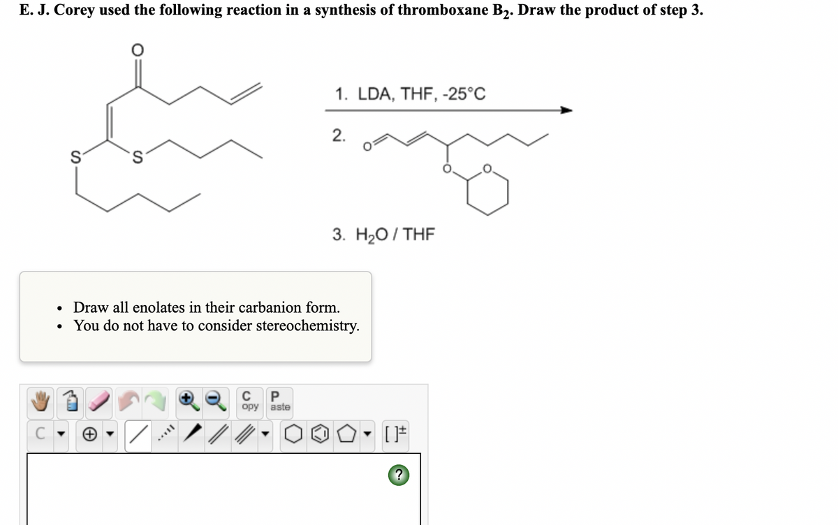 E. J. Corey used the following reaction in a synthesis of thromboxane B2. Draw the product of step 3.
1. LDA, THF, -25°C
2.
S
S.
3. Н2О / THF
Draw all enolates in their carbanion form.
You do not have to consider stereochemistry.
C
P
opy aste
