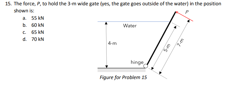 15. The force, P, to hold the 3-m wide gate (yes, the gate goes outside of the water) in the position
shown is:
P
а. 55 kN
b. 60 kN
Water
c. 65 kN
d. 70 kN
| 4-m
hinge
Figure for Problem 15
5-m
7-m

