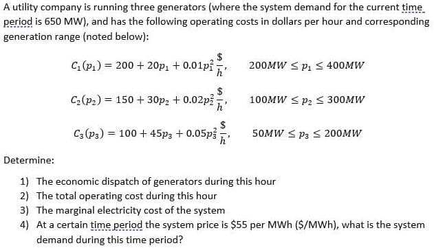 A utility company is running three generators (where the system demand for the current time.
period is 650 MW), and has the following operating costs in dollars per hour and corresponding
generation range (noted below):
$
C (P1) = 200 + 20p1 + 0.01p?,
200MW < p1 < 400MW
$
C2(p2) = 150 + 30p2 + 0.02p3
h
100MW < P2 < 300MW
$
C; (p3) = 100 + 45p3 + 0.05p
50MW < P3 S 200MW
%3D
Determine:
1) The economic dispatch of generators during this hour
2) The total operating cost during this hour
3) The marginal electricity cost of the system
4) At a certain time period the system price is $55 per MWh ($/MWh), what is the system
demand during this time period?

