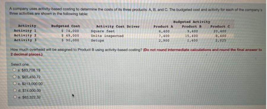 A company uses activity-based costing to determine the costs of its three products: A, B, and C. The budgeted cost and activity for each of the company's
three activities are shown in the following table:
Activity
Activity 1
Activity 2
Activity 3
Budgeted Cost
$ 74,000
$ 49,000
$ 90,000
Select one:
O a. $83,708.19
O b. $65,450.72
Oo. $213,000.00
O d. $74,000.00
Oe. $63,322.32
Activity Cost Driver
Square feet
Units inspected
Setups
Budgeted Activity
Product B
Product A
6,400
7,400
2,900
9,400
15,400
1,400
Product C
20,400
8,400
2,025
How much overhead will be assigned to Product B using activity-based costing? (Do not round intermediate calculations and round the final answer to
2 decimal places.)
