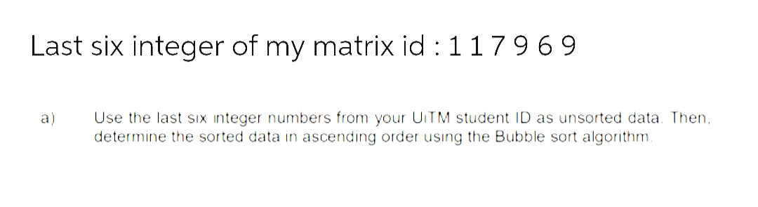 Last six integer of my matrix id: 1179 69
a)
Use the last six integer numbers from your UITM student ID as unsorted data. Then,
determine the sorted data in ascending order using the Bubble sort algorithm.
