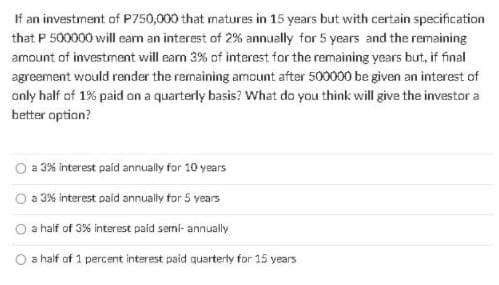 If an investment of P750,000 that matures in 15 years but with certain specification
that P 500000 will eam an interest of 2% annually for 5 years and the remaining
amount of investment will eam 3% of interest for the remaining years but, if final
agreement would render the remaining amount after 500000 be given an interest of
only half of 1% paid on a quarterly basis? What do you think will give the investor a
better option?
a 3% interest paid annually for 10 years
O a 3% interest paid annually for 5 years
O a half of 3% interest paid semi- annually
a half of 1 percent interest paid quarterly for 15 years
