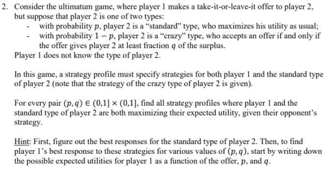 2. Consider the ultimatum game, where player 1 makes a take-it-or-leave-it offer to player 2,
but suppose that player 2 is one of two types:
with probability p, player 2 is a "standard" type, who maximizes his utility as usual;
with probability 1 - p, player 2 is a "crazy" type, who accepts an offer if and only if
the offer gives player 2 at least fraction q of the surplus.
Player 1 does not know the type of player 2.
In this game, a strategy profile must specify strategies for both player 1 and the standard type
of player 2 (note that the strategy of the crazy type of player 2 is given).
For every pair (p, q) E (0,1] x (0,1], find all strategy profiles where player 1 and the
standard type of player 2 are both maximizing their expected utility, given their opponent's
strategy.
Hint: First, figure out the best responses for the standard type of player 2. Then, to find
player l's best response to these strategies for various values of (p, q), start by writing down
the possible expected utilities for player 1 as a function of the offer, p, and q.
