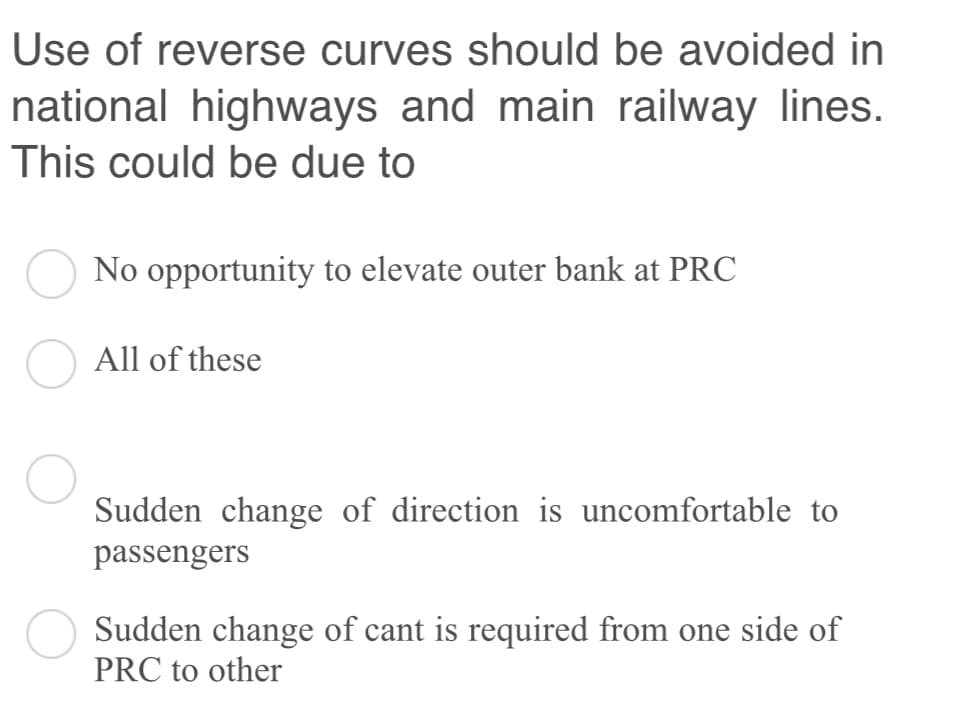 Use of reverse curves should be avoided in
national highways and main railway lines.
This could be due to
No opportunity to elevate outer bank at PRC
O All of these
Sudden change of direction is uncomfortable to
passengers
O Sudden change of cant is required from one side of
PRC to other