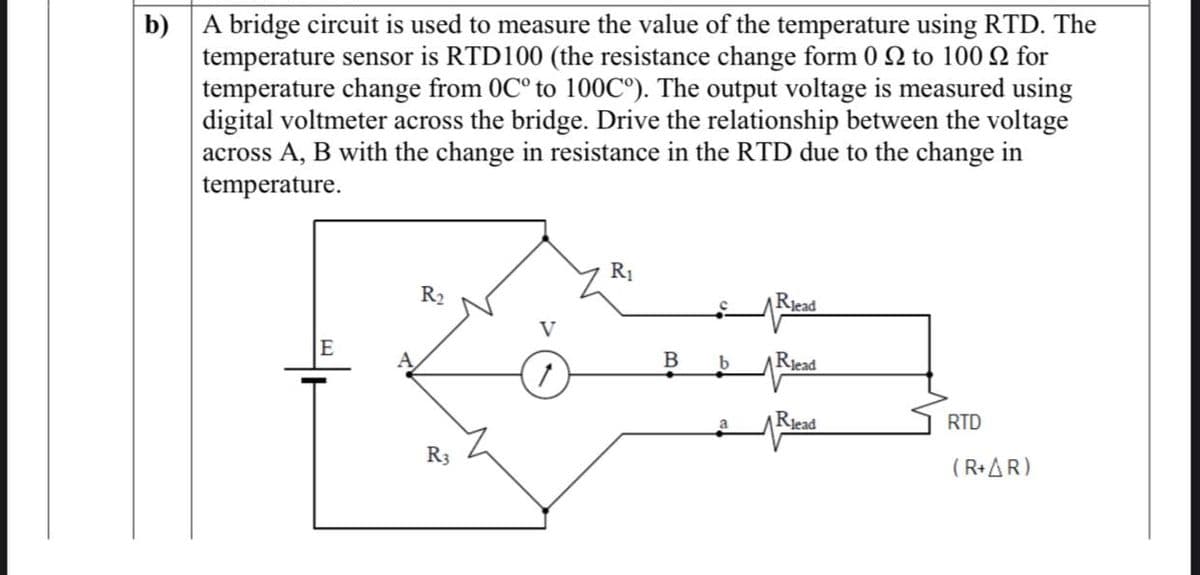b) A bridge circuit is used to measure the value of the temperature using RTD. The
temperature sensor is RTD100 (the resistance change form 0 22 to 100 for
temperature change from 0C° to 100C°). The output voltage is measured using
digital voltmeter across the bridge. Drive the relationship between the voltage
across A, B with the change in resistance in the RTD due to the change in
temperature.
R₂
R3
R₁
B
b
a
Rlead
Read
Rlead
RTD
(R+AR)
