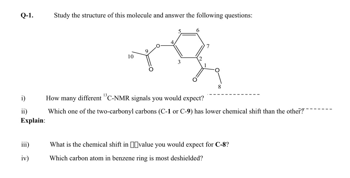 Q-1.
Study the structure of this molecule and answer the following questions:
5
6
7
10
3
8
i)
How many different "C-NMR signals you would expect?
ii)
Which one of the two-carbonyl carbons (C-1 or C-9) has lower chemical shift than the other?
Еxplain:
iii)
What is the chemical shift in I0value you would expect for C-8?
iv)
Which carbon atom in benzene ring is most deshielded?
