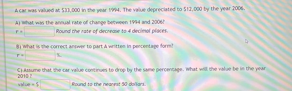 A car was valued at $33,000 in the year 1994. The value depreciated to $12,000 by the year 2006.
A) What was the annual rate of change between 1994 and 2006?
r =
Round the rate of decrease to 4 decimal places.
B) What is the correct answer to part A written in percentage form?
T =
%.
C) Assume that the car value continues to drop by the same percentage. What will the value be in the year
2010 ?
value = $
Round to the nearest 50 dollars.