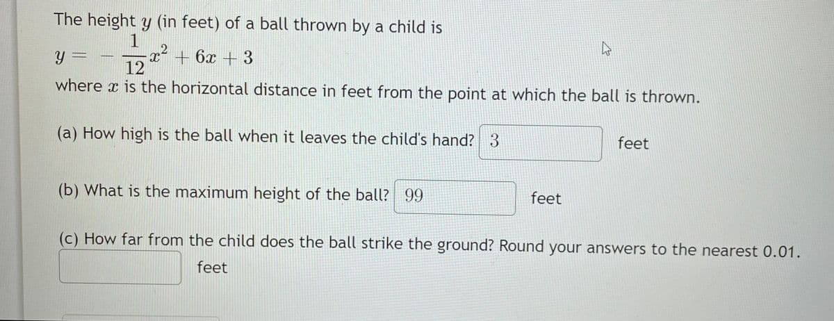The height y (in feet) of a ball thrown by a child is
1
x + 6x + 3
y =
12
where x is the horizontal distance in feet from the point at which the ball is thrown.
(a) How high is the ball when it leaves the child's hand? 3
(b) What is the maximum height of the ball? 99
feet
feet
(c) How far from the child does the ball strike the ground? Round your answers to the nearest 0.01.
feet