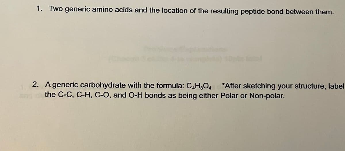 1. Two generic amino acids and the location of the resulting peptide bond between them.
2. A generic carbohydrate with the formula: C4H8O4 *After sketching your structure, label
the C-C, C-H, C-O, and O-H bonds as being either Polar or Non-polar.