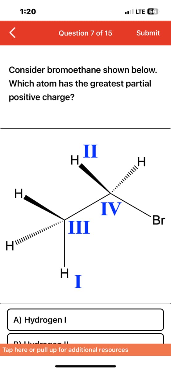 <
1:20
H
H
Question 7 of 15
Consider bromoethane shown below.
Which atom has the greatest partial
positive charge?
-I
II
H.
A) Hydrogen I
III
H
I
LTE 56
IV
Submit
:mm|k
Tap here or pull up for additional resources
Br