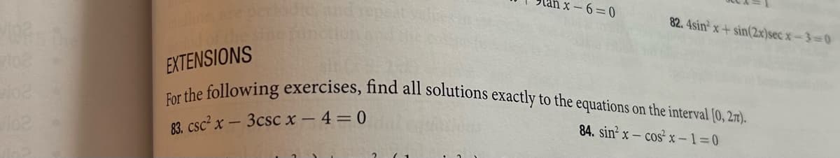 102
inline, are per
EXTENSIONS
1x-6=0
82.4sin x+sin(2x)secx-3=0
For the following exercises, find all solutions exactly to the equations on the interval [0, 27).
83. csc² x - 3csc x-4=0
84. sinx-cos²x-1=0