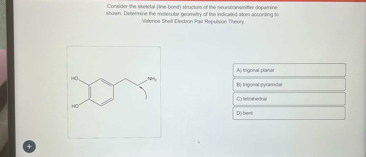 +
HO.
HO
Consider the skeletal (line-bond) structure of the neurotransmitter dopamine
shown. Determine the molecular geometry of the indicated atom according to
Valence Shell Electron Pair Repulsion Theory.
NH₂
A) trigonal planar
B) trigonal pyramidal
C) tetrahedral
D) bent