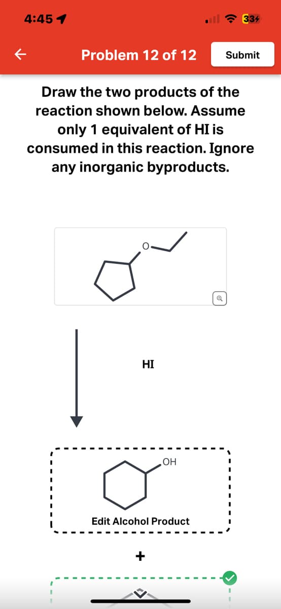 4:45 1
K
Problem 12 of 12
Draw the two products of the
reaction shown below. Assume
only 1 equivalent of HI is
HI
consumed in this reaction. Ignore
any inorganic byproducts.
334
OH
Edit Alcohol Product
+
Submit