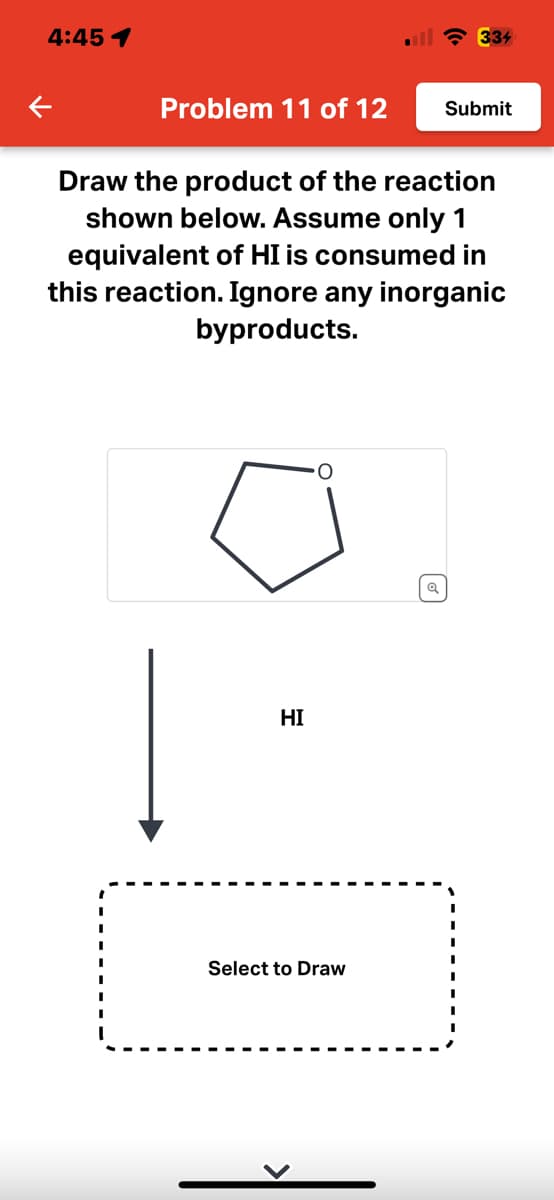 4:45 1
K
Problem 11 of 12
HI
334
Draw the product of the reaction
shown below. Assume only 1
equivalent of HI is consumed in
this reaction. Ignore any inorganic
byproducts.
Select to Draw
Submit