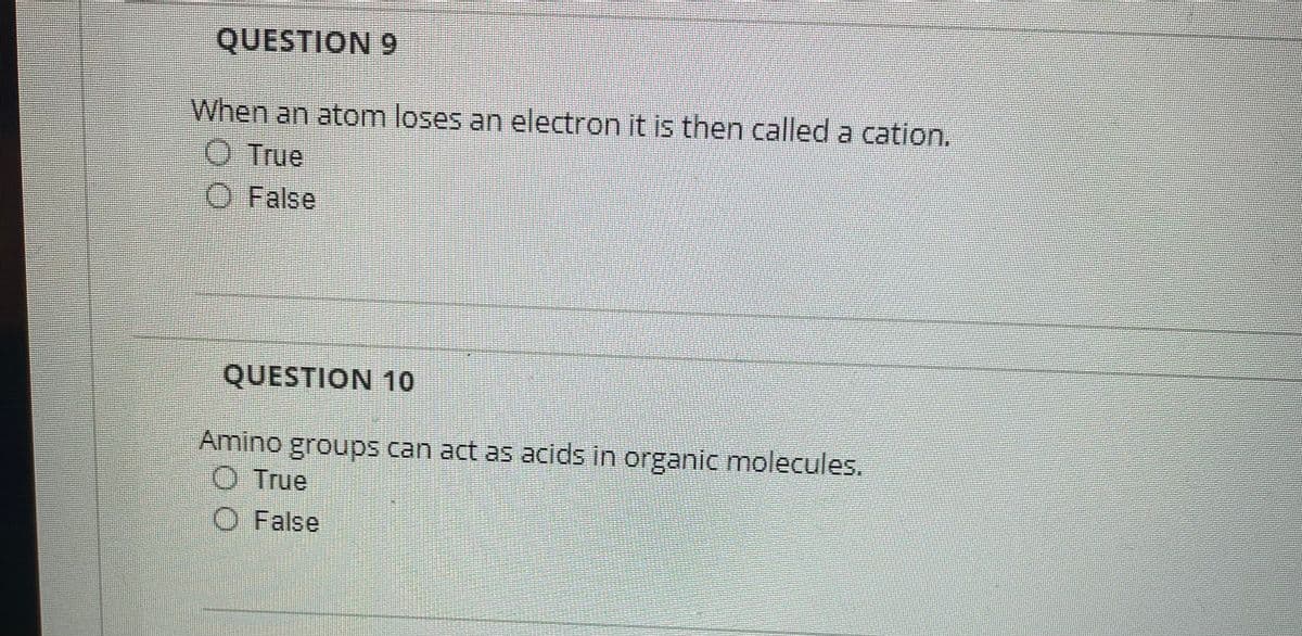 QUESTION 9
When an atom loses an electron it is then called a cation.
Ⓒ True
O False
QUESTION 10
Amino groups can act as acids in organic molecules.
True
O False