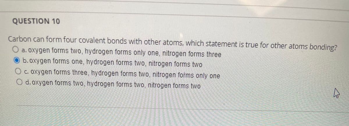 QUESTION 10
Carbon can form four covalent bonds with other atoms, which statement is true for other atoms bonding?
a. oxygen forms two, hydrogen forms only one, nitrogen forms three
b. oxygen forms one, hydrogen forms two, nitrogen forms two
O c. oxygen forms three, hydrogen forms two, nitrogen forms only one
O d.oxygen forms two, hydrogen forms two, nitrogen forms two