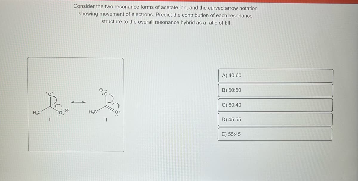 No.
H3C
1
Consider the two resonance forms of acetate ion, and the curved arrow notation
showing movement of electrons. Predict the contribution of each resonance
structure to the overall resonance hybrid as a ratio of 1:II.
H₂C
||
A) 40:60
B) 50:50
C) 60:40
D) 45:55
E) 55:45