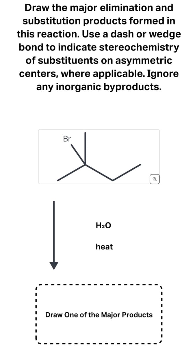 Draw the major elimination and
substitution products formed in
this reaction. Use a dash or wedge
bond to indicate stereochemistry
of substituents on asymmetric
centers, where applicable. Ignore
any inorganic byproducts.
Br
x
H₂O
heat
Draw One of the Major Products